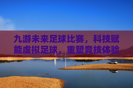 九游未来足球比赛，科技赋能虚拟足球，重塑竞技体验新范式，九游未来足球比赛，科技赋能虚拟足球，重塑竞技体验新范式