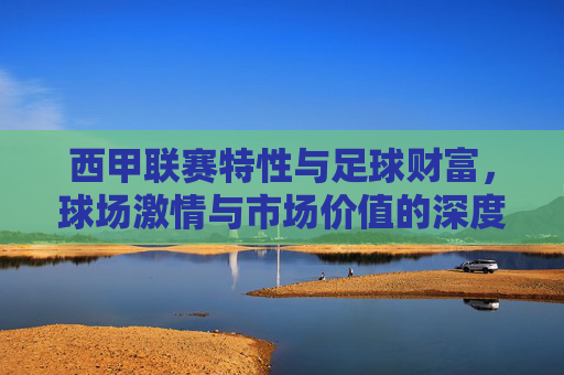 西甲联赛特性与足球财富，球场激情与市场价值的深度解析，西甲联赛特性与足球财富，球场激情与市场价值的深度解析