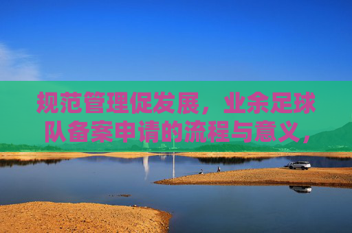 规范管理促发展,业余足球队备案申请的流程与意义,规范管理促发展,业余足球队备案申请的流程与意义