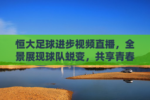 恒大足球进步视频直播,全景展现球队蜕变,共享青春热血与成长印记,恒大足球进步视频直播,全景展现蜕变,共享青春热血与成长印记