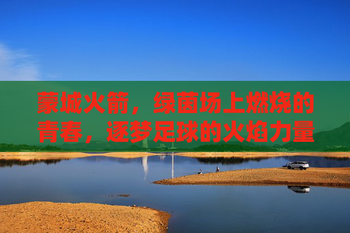 蒙城火箭，绿茵场上燃烧的青春，逐梦足球的火焰力量，蒙城火箭，绿茵场上燃烧的青春，逐梦足球的火焰力量