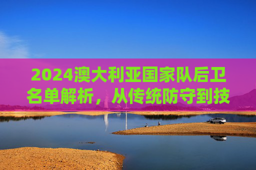 2024澳大利亚国家队后卫名单解析，从传统防守到技术革新与年轻力量崛起，2024澳大利亚国家队后卫名单解析，从传统防守到技术革新与年轻力量崛起