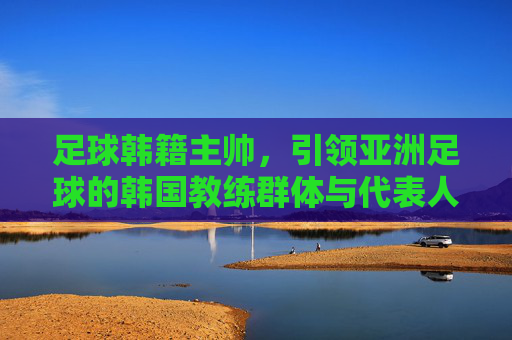 足球韩籍主帅,引领亚洲足球的韩国教练群体与代表人物,足球韩籍主帅,引领亚洲足球的韩国教练群体与代表人物
