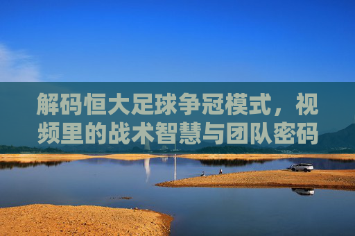 解码恒大足球争冠模式,视频里的战术智慧与团队密码,解码恒大足球争冠模式,视频里的战术智慧与团队密码