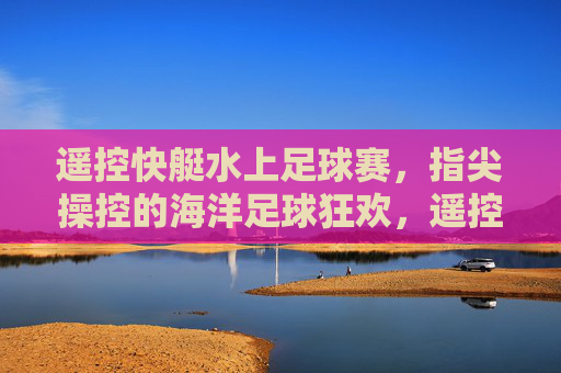 遥控快艇水上足球赛，指尖操控的海洋足球狂欢，遥控快艇水上足球赛，指尖操控的海洋足球狂欢