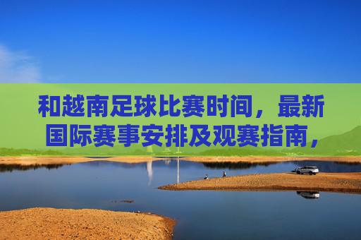 和越南足球比赛时间，最新国际赛事安排及观赛指南，越南足球比赛时间、最新国际赛事安排及观赛指南