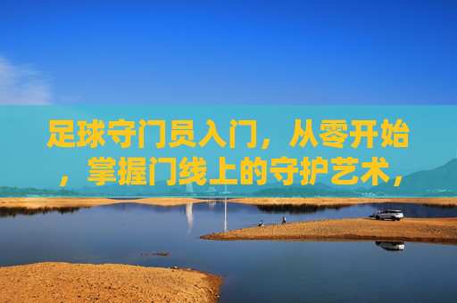 足球守门员入门，从零开始，掌握门线上的守护艺术，足球守门员入门，从零开始，掌握门线上的守护艺术