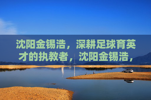 沈阳金锡浩，深耕足球育英才的执教者，沈阳金锡浩，深耕足球育英才的执教者