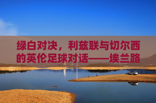 绿白对决，利兹联与切尔西的英伦足球对话——埃兰路与老特拉福德的经典交锋，绿白对决，利兹联与切尔西的英伦足球对话——埃兰路与老特拉福德的经典交锋