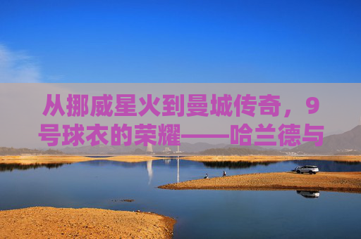 从挪威星火到曼城传奇，9号球衣的荣耀——哈兰德与曼城的辉煌篇章，从挪威星火到曼城传奇，9号球衣的荣耀——哈兰德与曼城的辉煌篇章