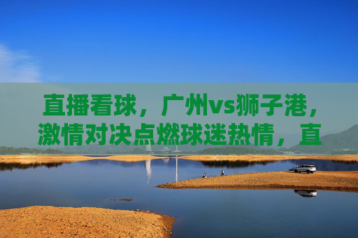 直播看球,广州vs狮子港,激情对决点燃球迷热情,直播看球,广州vs狮子港,激情对决点燃球迷热情