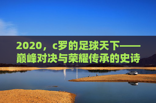 2020，c罗的足球天下——巅峰对决与荣耀传承的史诗篇章，2020，c罗的足球天下——巅峰对决与荣耀传承的史诗篇章