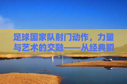 足球国家队射门动作,力量与艺术的交融——从经典瞬间到技术演进,足球国家队射门动作,力量与艺术的交融——从经典瞬间到技术演进