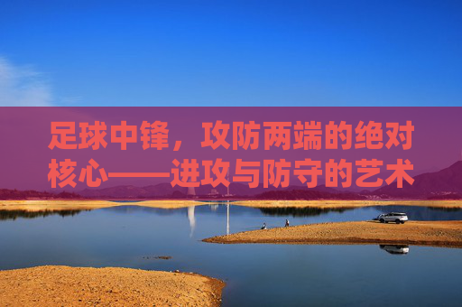 足球中锋，攻防两端的绝对核心——进攻与防守的艺术，足球中锋，攻防两端的绝对核心——进攻与防守的艺术