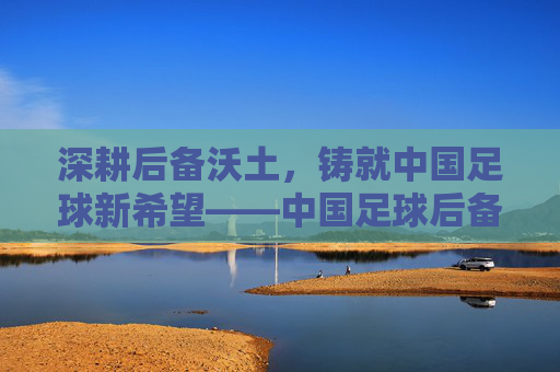 深耕后备沃土,铸就中国足球新希望——中国足球后备力量的培育路径与未来展望,深耕后备沃土,铸就中国足球新希望——中国足球后备力量的培育路径与未来展望
