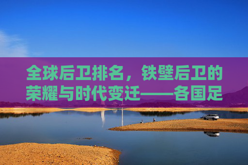 全球后卫排名，铁壁后卫的荣耀与时代变迁——各国足球防线力量深度解析，全球后卫排名，铁壁后卫的荣耀与时代变迁——各国足球防线力量深度解析