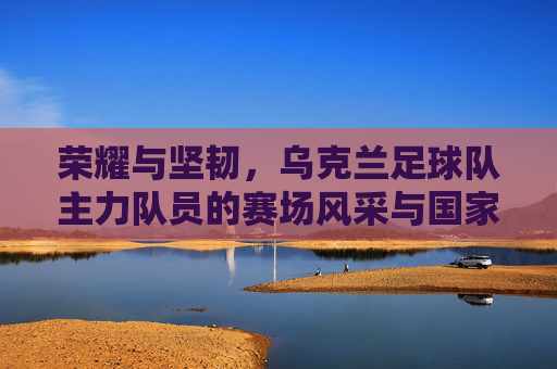 荣耀与坚韧,乌克兰足球队主力队员的赛场风采与国家情怀,荣耀与坚韧,乌克兰足球队主力队员的赛场风采与国家情怀
