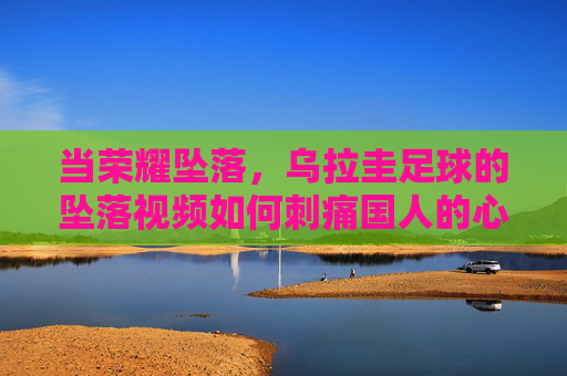 当荣耀坠落,乌拉圭足球的坠落视频如何刺痛国人的心,荣耀坠落,乌拉圭足球的坠落视频如何刺痛国人?