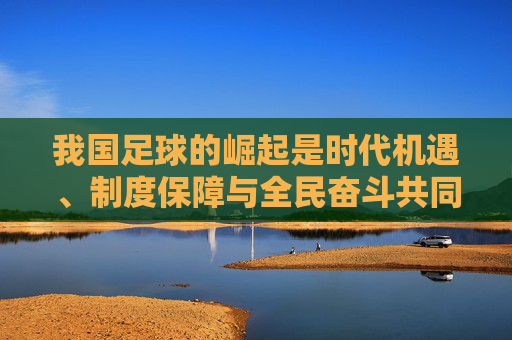 我国足球的崛起是时代机遇、制度保障与全民奋斗共同铸就的辉煌征程,我国足球崛起,时代机遇、制度保障与全民奋斗铸就的辉煌征程