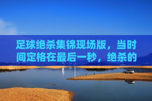 足球绝杀集锦现场版,当时间定格在最后一秒,绝杀的火焰点燃整个赛场