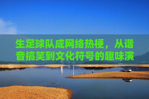 生足球队成网络热梗,从谐音搞笑到文化符号的趣味演变