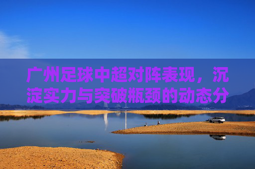 广州足球中超对阵表现，沉淀实力与突破瓶颈的动态分析