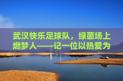 武汉快乐足球队，绿茵场上燃梦人——记一位以热爱为名的足球教练，武汉快乐足球队，绿茵场上燃梦人——记一位以热爱为名的足球教练