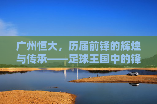 广州恒大，历届前锋的辉煌与传承——足球王国中的锋线传奇