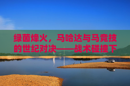 绿茵烽火，马哈达与马竞技的世纪对决——战术碰撞下的热血竞技与荣耀争夺，绿茵烽火，马哈达与马竞技的世纪对决——战术碰撞下的热血竞技与荣耀争夺