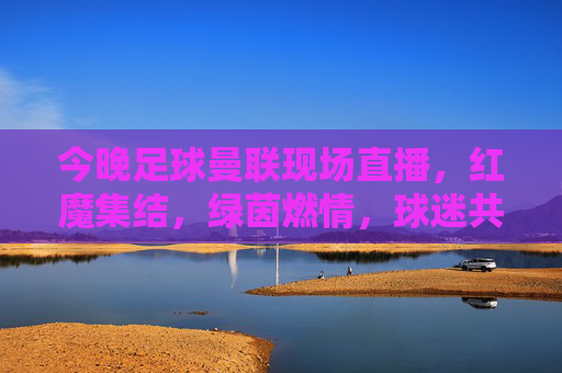 今晚足球曼联现场直播,红魔集结,绿茵燃情,球迷共赴激情盛宴