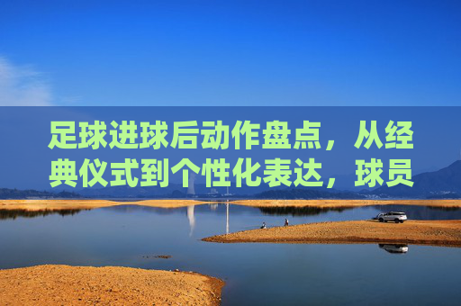 足球进球后动作盘点,从经典仪式到个性化表达,球员激情的视觉盛宴,足球进球后动作盘点,从经典仪式到个性化表达,球员激情的视觉盛宴