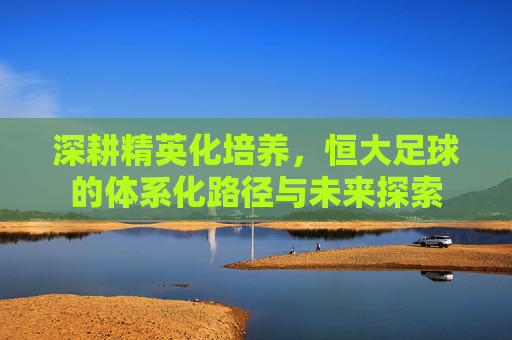 深耕精英化培养，恒大足球的体系化路径与未来探索
