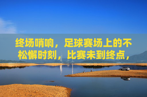 终场哨响，足球赛场上的不松懈时刻，比赛未到终点，警惕与准备仍在继续，终场哨响，足球赛场上的不松懈时刻，警惕与准备永续