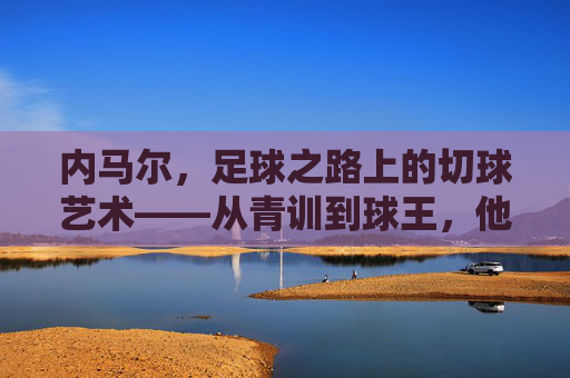内马尔，足球之路上的切球艺术——从青训到球王，他的每一次转身都是绝杀