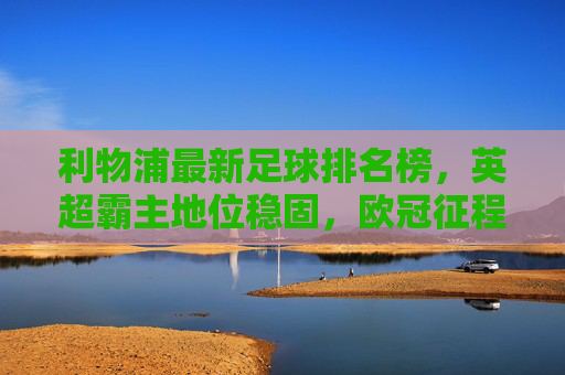 利物浦最新足球排名榜，英超霸主地位稳固，欧冠征程再启