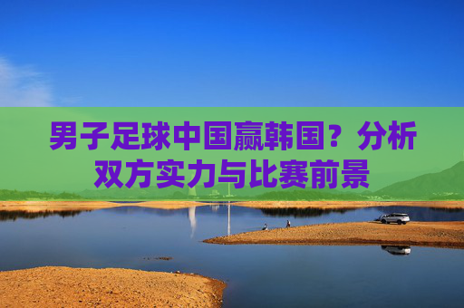 男子足球中国赢韩国？分析双方实力与比赛前景