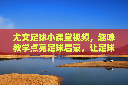 尤文足球小课堂视频，趣味教学点亮足球启蒙，让足球热爱更纯粹，尤文足球小课堂视频，趣味教学点亮足球启蒙，让足球热爱更纯粹