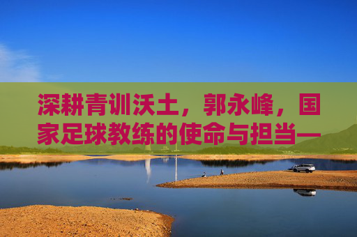 深耕青训沃土，郭永峰，国家足球教练的使命与担当——记中国国家队青训教练郭永峰