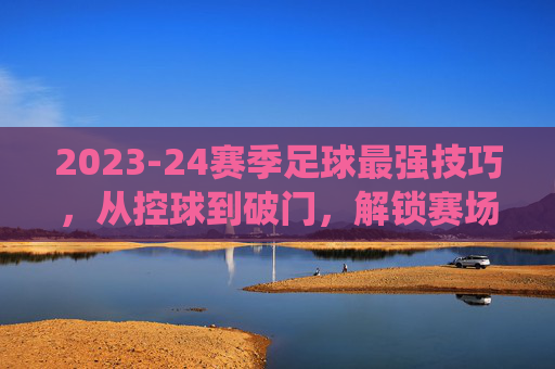 2023-24赛季足球最强技巧，从控球到破门，解锁赛场统治力，2023-24赛季足球最强技巧，从控球到破门，解锁赛场统治力