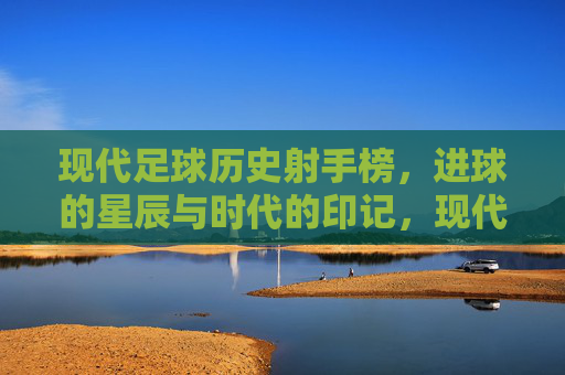 现代足球历史射手榜，进球的星辰与时代的印记，现代足球历史射手榜，进球的星辰与时代的印记