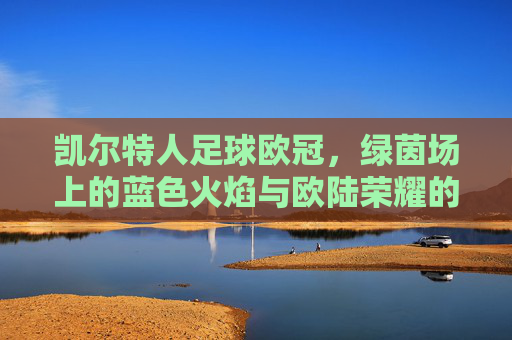 凯尔特人足球欧冠,绿茵场上的蓝色火焰与欧陆荣耀的追逐
