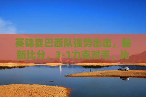 英锦赛巴西队强势出击，最新比分，3-1力克对手，比赛亮点与战术分析