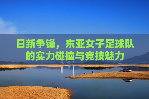 日新争锋,东亚女子足球队的实力碰撞与竞技魅力