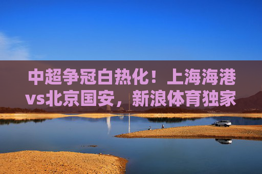 中超争冠白热化!上海海港vs北京国安,新浪体育独家前瞻,双雄对决谁将更进一步?中超争冠白热化!上海海港vs北京国安独家前瞻,双雄对决谁将更进一步?