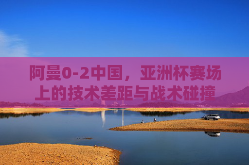 阿曼0-2中国,亚洲杯赛场上的技术差距与战术碰撞