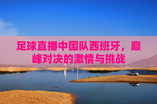 足球直播中国队西班牙，巅峰对决的激情与挑战