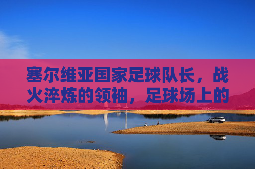 塞尔维亚国家足球队长,战火淬炼的领袖,足球场上的民族脊梁,塞尔维亚国家足球队长,战火淬炼的领袖,足球场上的民族脊梁