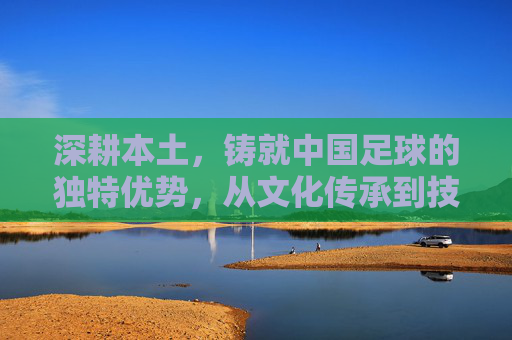 深耕本土,铸就中国足球的独特优势,从文化传承到技术积淀的深度解析