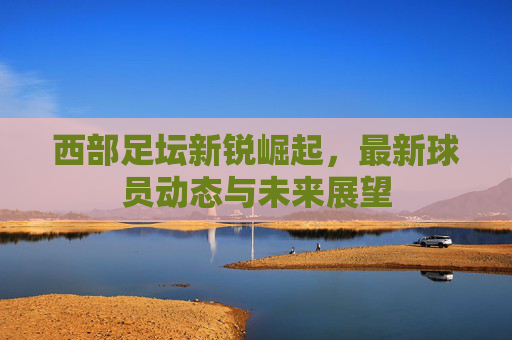 西部足坛新锐崛起,最新球员动态与未来展望