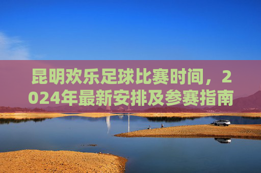 昆明欢乐足球比赛时间，2024年最新安排及参赛指南，昆明欢乐足球比赛2024时间安排及参赛指南